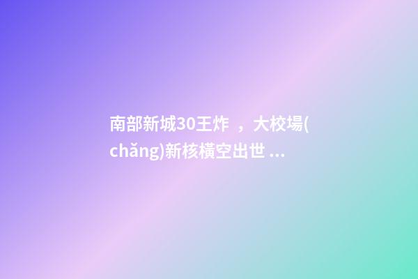 南部新城3.0王炸，大校場(chǎng)新核橫空出世！入手第一盤的機(jī)會(huì)來了